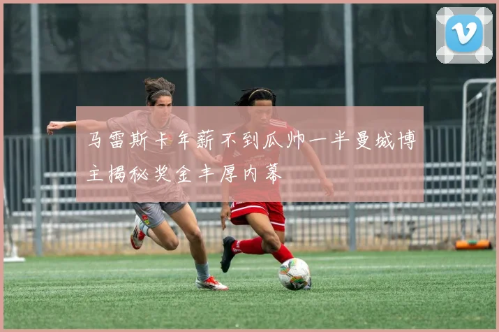 马雷斯卡年薪不到瓜帅一半曼城博主揭秘奖金丰厚内幕