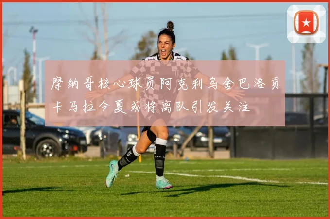 摩纳哥核心球员阿克利乌舍巴洛贡卡马拉今夏或将离队引发关注