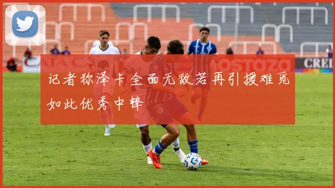 记者称泽卡全面无敌若再引援难觅如此优秀中锋