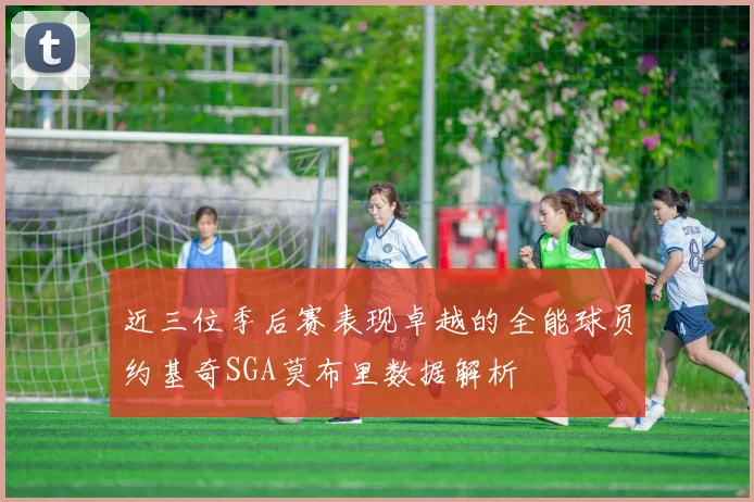 近三位季后赛表现卓越的全能球员约基奇SGA莫布里数据解析