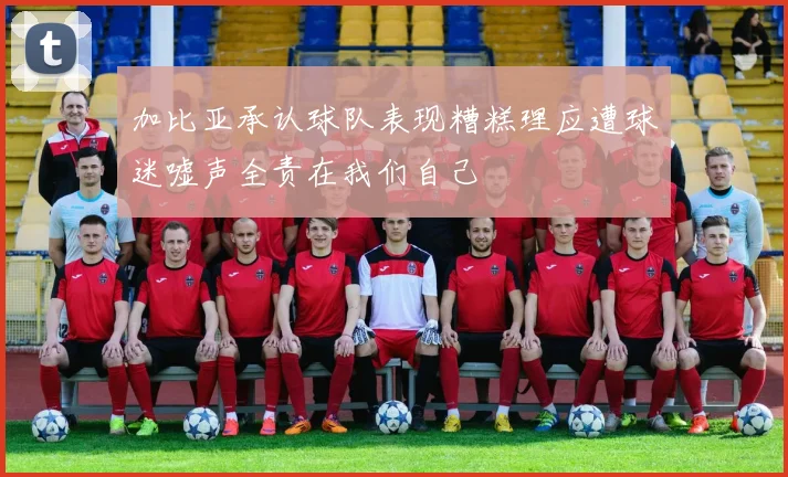 加比亚承认球队表现糟糕理应遭球迷嘘声全责在我们自己