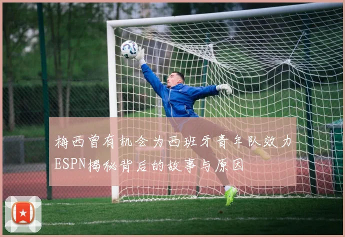梅西曾有机会为西班牙青年队效力ESPN揭秘背后的故事与原因