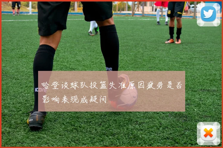 哈登谈球队投篮失准原因疲劳是否影响表现成疑问