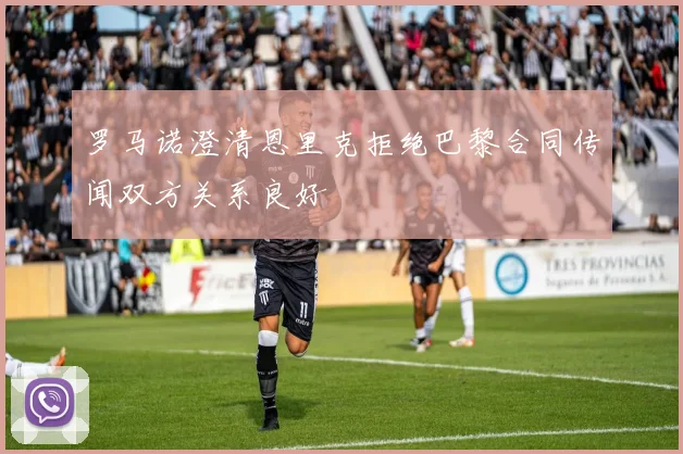 罗马诺澄清恩里克拒绝巴黎合同传闻双方关系良好