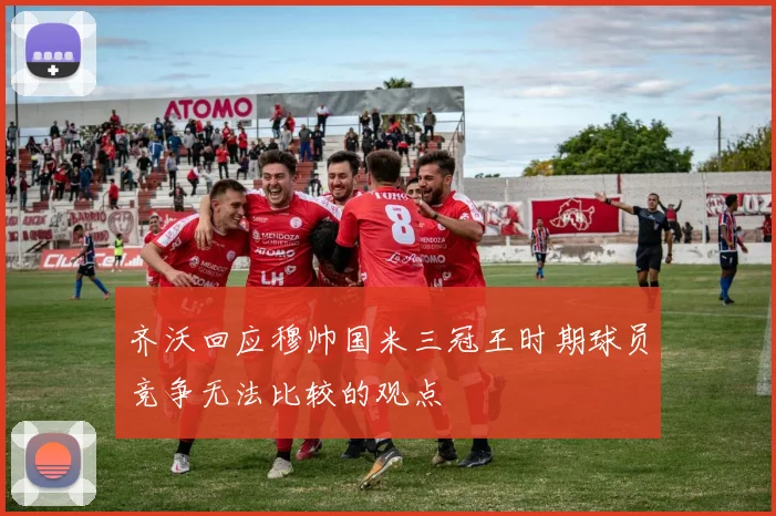 齐沃回应穆帅国米三冠王时期球员竞争无法比较的观点