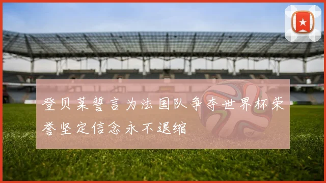 登贝莱誓言为法国队争夺世界杯荣誉坚定信念永不退缩
