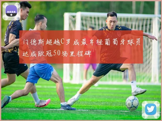 门德斯超越C罗成最年轻葡萄牙球员达成欧冠50场里程碑