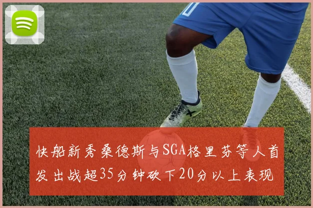 快船新秀桑德斯与SGA格里芬等人首发出战超35分钟砍下20分以上表现亮眼