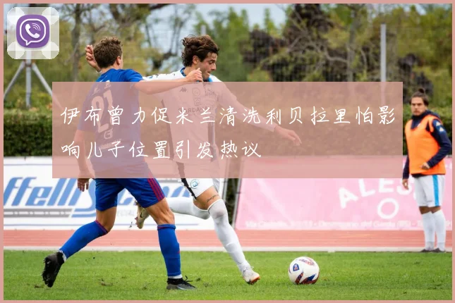 伊布曾力促米兰清洗利贝拉里怕影响儿子位置引发热议