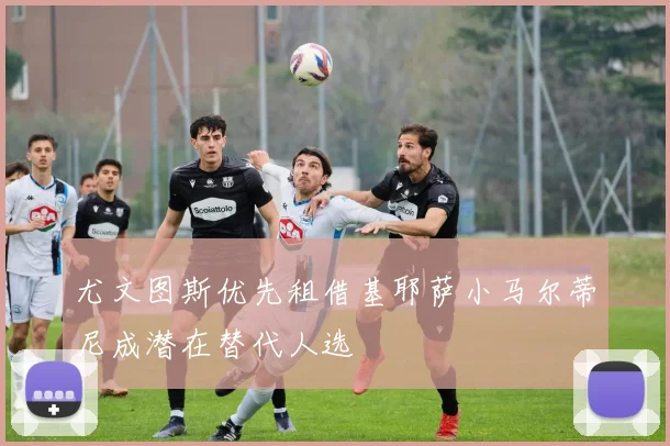 尤文图斯优先租借基耶萨小马尔蒂尼成潜在替代人选