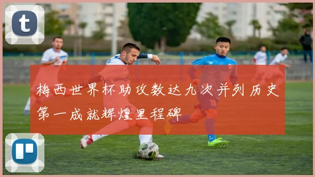 梅西世界杯助攻数达九次并列历史第一成就辉煌里程碑