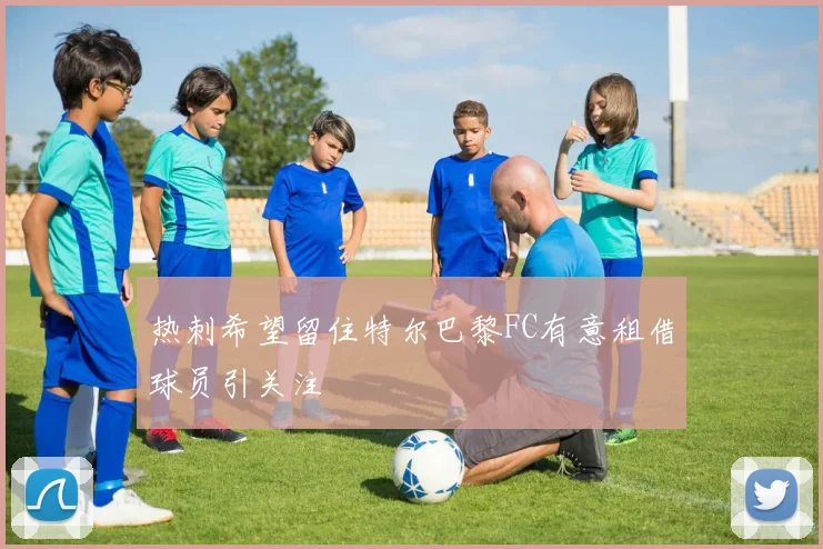 热刺希望留住特尔巴黎FC有意租借球员引关注