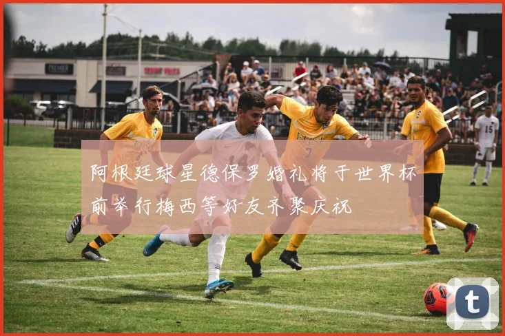 阿根廷球星德保罗婚礼将于世界杯前举行梅西等好友齐聚庆祝