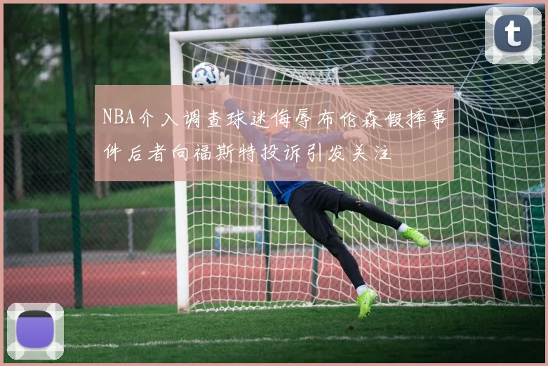 NBA介入调查球迷侮辱布伦森假摔事件后者向福斯特投诉引发关注