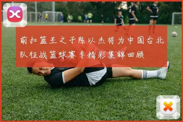 前扣篮王之子陈以杰将为中国台北队征战篮球赛季精彩集锦回顾