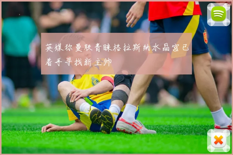英媒称曼联青睐格拉斯纳水晶宫已着手寻找新主帅