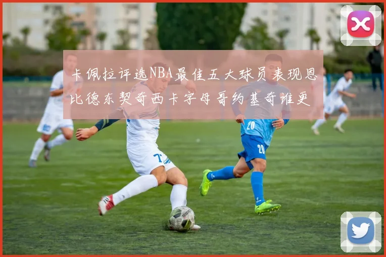 卡佩拉评选NBA最佳五大球员表现恩比德东契奇西卡字母哥约基奇谁更出色