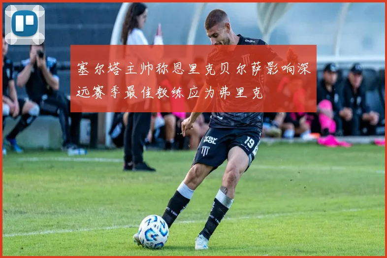 塞尔塔主帅称恩里克贝尔萨影响深远赛季最佳教练应为弗里克