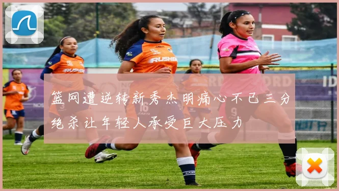篮网遭逆转新秀杰明痛心不已三分绝杀让年轻人承受巨大压力