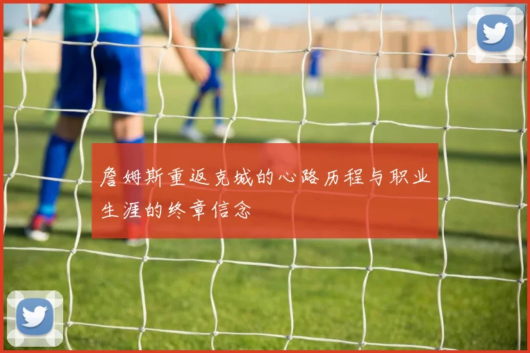 詹姆斯重返克城的心路历程与职业生涯的终章信念