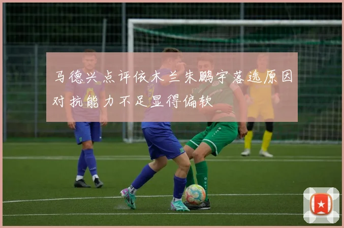 马德兴点评依木兰朱鹏宇落选原因对抗能力不足显得偏软