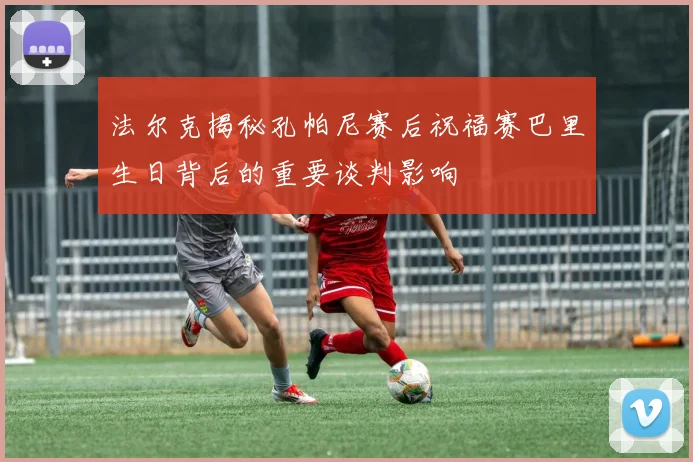 法尔克揭秘孔帕尼赛后祝福赛巴里生日背后的重要谈判影响
