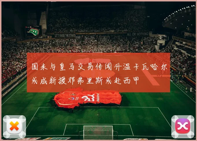国米与皇马交易传闻升温卡瓦哈尔或成新援邓弗里斯或赴西甲