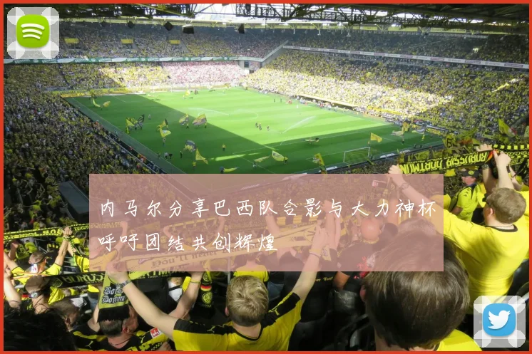 内马尔分享巴西队合影与大力神杯呼吁团结共创辉煌