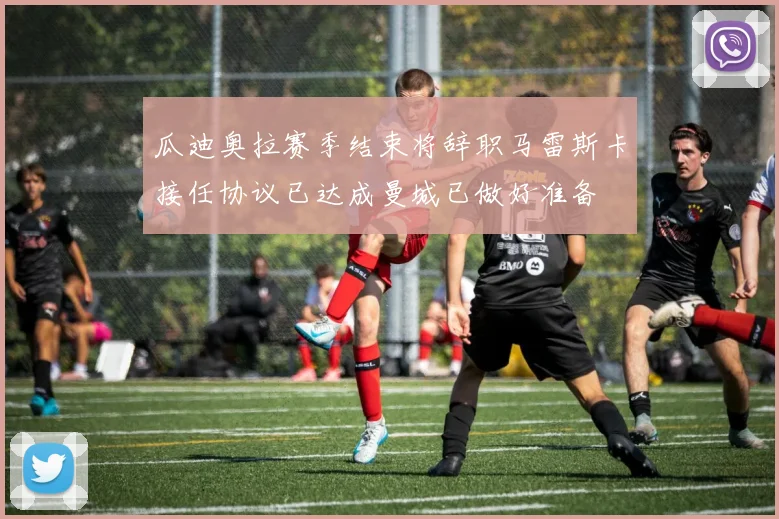 瓜迪奥拉赛季结束将辞职马雷斯卡接任协议已达成曼城已做好准备