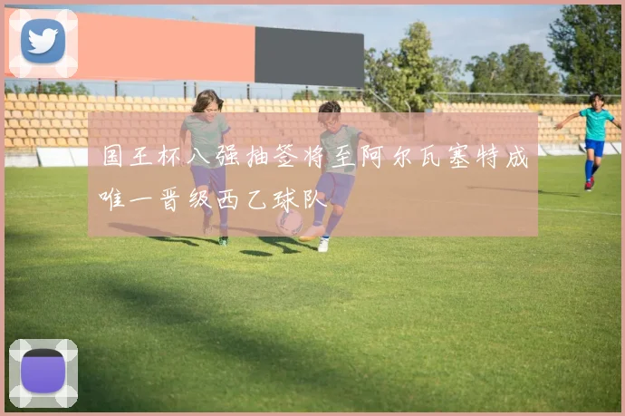 国王杯八强抽签将至阿尔瓦塞特成唯一晋级西乙球队