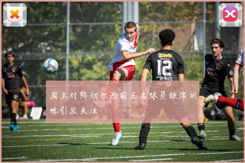 周末对阵切尔西前五名球员缺席训练引发关注