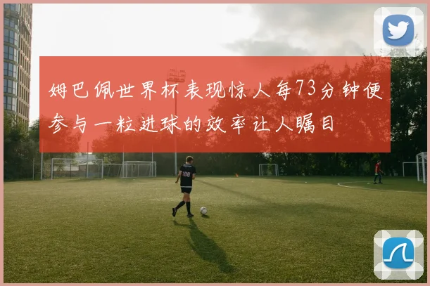 姆巴佩世界杯表现惊人每73分钟便参与一粒进球的效率让人瞩目