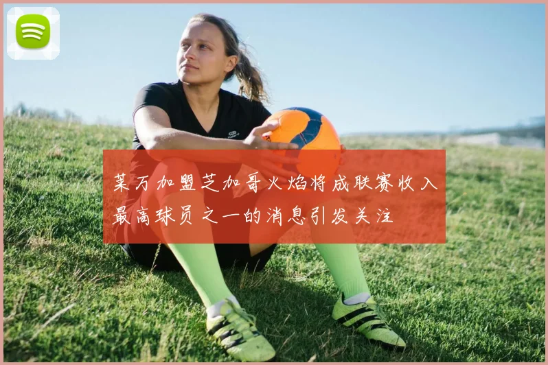 莱万加盟芝加哥火焰将成联赛收入最高球员之一的消息引发关注
