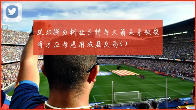 皮尔斯分析杜兰特与火箭关系破裂奇才应考虑用浓眉交易KD