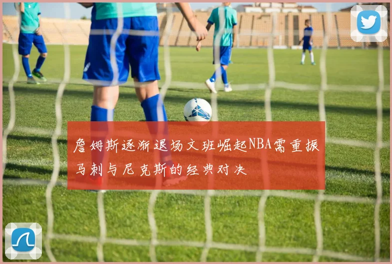 詹姆斯逐渐退场文班崛起NBA需重振马刺与尼克斯的经典对决