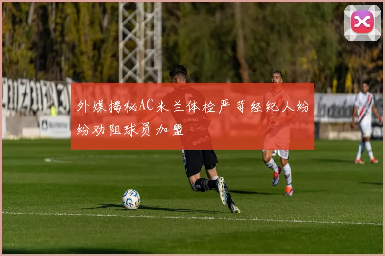 外媒揭秘AC米兰体检严苛经纪人纷纷劝阻球员加盟